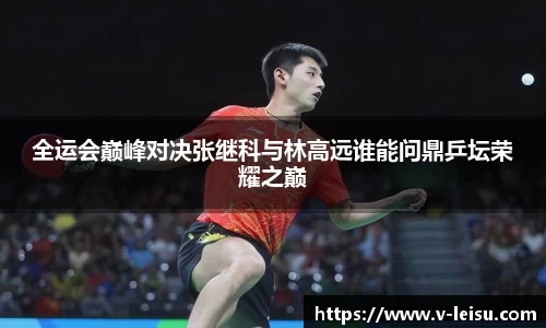 全运会巅峰对决张继科与林高远谁能问鼎乒坛荣耀之巅
