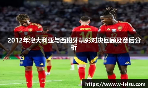 2012年澳大利亚与西班牙精彩对决回顾及赛后分析