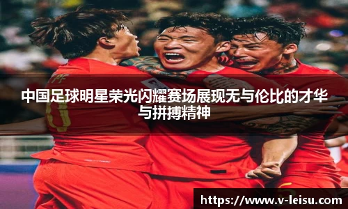 中国足球明星荣光闪耀赛场展现无与伦比的才华与拼搏精神